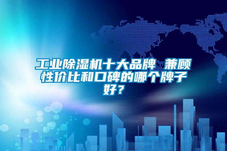 工業除濕機十大品牌 兼顧性價比和口碑的哪個牌子好?