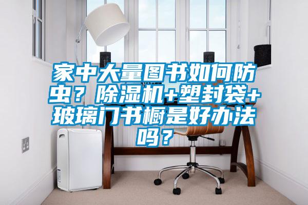 家中大量圖書如何防蟲？除濕機+塑封袋+玻璃門書櫥是好辦法嗎？