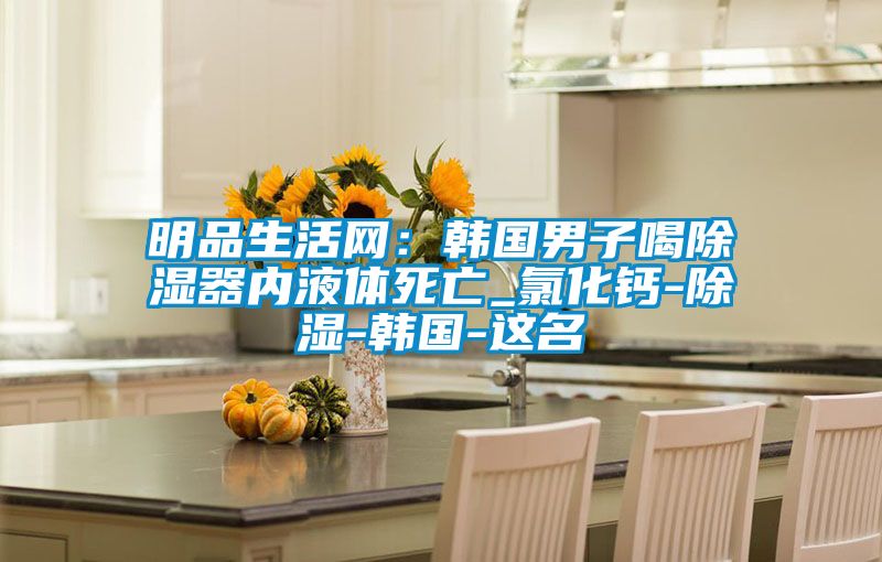明品生活網(wǎng):韓國男子喝除濕器內(nèi)液體死亡_氯化鈣-除濕-韓國-這名